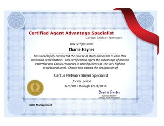 This certifies that
for the period
Denise Porter
Senior Vice President
Denise Porter
Charlie Haynes
has successfully completed the course of study and exam to earn this
advanced accreditation. This certification offers the advantage of proven
expertise and Cartus resources in serving clients at the very highest
professional level. Charlie has earned the designation of
GHIII Management
Cartus Network Buyer Specialist
3/25/2015 through 12/31/2016
Cartus Broker Network
Certified Agent Advantage Specialist
 