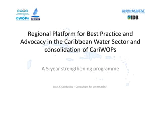 Regional	Platform	for	Best	Practice	and	
Advocacy	in	the	Caribbean	Water	Sector	and	
consolidation	of	CariWOPs
A	5-year	strengthening	programme
José	A.	Cordovilla	– Consultant	for	UN	HABITAT
 