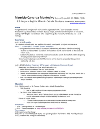  
Curriculum	
  Vitae	
  
Mauricio	
  Carranza	
  Montealvo Camino	
  al	
  Mirador,	
  5503	
  	
  	
  (M)	
  +52	
  1	
  811	
  790	
  0212	
  	
  
B.A.	
  Major	
  in	
  English;	
  Minor	
  in	
  Catholic	
  Studies	
  Del	
  Paseo	
  Residencial,	
  Monterrey,	
  Mexico	
  
mcarranza5691@gmail.com
Profile
Young Professional aiming to work in an academic organization with a focus towards the personal
development Key characteristics: Formation of young people, promotion and development of work teams,
creating and finding the best abilities in other people through the means of understanding and 1 on 1
meetings.
Experience
09.14 - 12.14 Translator
I’ve translated different poetic and academic documents from Spanish to English and vice versa.
09.11-12.14 Saint Paul’s Outreach Student Missionary
• Taking different courses or tracks focused on understanding the catholic faith and on helping
students to understand the foundations of the Catholic Church and her stands on the social and
human issues.
• Invitation of students to events that are aimed towards the growth of one’s faith and the deepening
of God’s personal relationship with them.
• Use of social media to promote faith filled events so that students can assist and deepen their
relationship with God.
10.09 – 07.10 Volunteer Missionary GAP program with Koinonia (Ecumenic Group)
• Developed and Maintaining of the website koinonia.co.uk
• Leader of communications of the core group Koinoia
• Outreaching to university students at the University College of London
• Creation of different events that help people deepen their relationship with God, from parties with a
Christian environment to running the Alpha Course with the Students.
• Small Group leader of an alpha course group and of a junior high school group that helped them
deepen their faith.
Education
2011 - 2014 University of St. Thomas. English Major, Catholic Studies Minor
• Public Speaking
o How to talk in public and how to give presentations and talks
• The Church in the Modern Times
o Seeing the history of the Catholic Church and the understanding of how the Catholic
Church has adapted through the years keeping its philosophy intact
• Issues in English Studies.
o School Course on how to study literature and how to analyze literary texts.
o 2007-2009 High School Preparatoria Universidad de Monterrey
Publications:
11.2014 | Thesis published on TheOneRing.net
11.2014 | Thesis Presentation on www.youtube.com/watch?v=nE9tGPoPis
Extra courses:
2010 | Basic Human Psychology
2010 | How to work with Microsoft Works, and operating systems like Windows 2000, 7 and 8 y MacOsX
2011 | Adolescent and Young adult Psychology
 