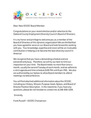 Dear: New OCEDC Board Member
Congratulations on your recent election and/or selection to the
Oakland County Employment DiversityCouncil’s Board of Directors.
It is my honor and privilege to welcome you as a member of the
Board of Directors of this dynamic organization!We are thrilledthat
you have agreedto serve on our Board and look forwardto working
with you. Your knowledge, expertise and vision will be an invaluable
contribution in helpingus to become the best diversity council in
America!
We recognize that you have a demandingschedule and are
extraordinarilybusy. Therefore, we will try our best to limit our
imposition on your time. The Board meets no more than once a
month, usuallythe second Tuesday of each month, and we adhere to
a strict agenda and time schedule (6:00 PM until 8 pm PM). We also
are authorizedby our bylaws to allow Board members to attend
meetings via teleconference.
You will find attached additional information aboutthe OCEDC,
includingour History, Mission, Purpose, Goals, Bylaws, and Board of
Director Position Description. In the meantime, if you have any
questions, please do not hesitate to contact me at 248-858-5204.
Sincerely,
Frank Russell – OCEDC Chairperson
 