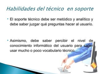  El soporte técnico debe ser metódico y analítico y
debe saber juzgar qué preguntas hacer al usuario.
 Asimismo, debe saber percibir el nivel de
conocimiento informático del usuario para saber
usar mucho o poco vocabulario técnico.
 