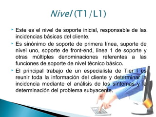  Este es el nivel de soporte inicial, responsable de las
incidencias básicas del cliente.
 Es sinónimo de soporte de primera línea, suporte de
nivel uno, soporte de front-end, linea 1 de soporte y
otras múltiples denominaciones referentes a las
funciones de soporte de nivel técnico básico.
 El principal trabajo de un especialista de Tier I es
reunir toda la información del cliente y determinar la
incidencia mediante el análisis de los síntomas y la
determinación del problema subyacente.
 