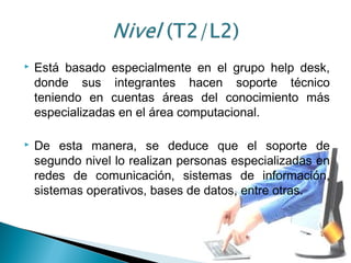  Está basado especialmente en el grupo help desk,
donde sus integrantes hacen soporte técnico
teniendo en cuentas áreas del conocimiento más
especializadas en el área computacional.
 De esta manera, se deduce que el soporte de
segundo nivel lo realizan personas especializadas en
redes de comunicación, sistemas de información,
sistemas operativos, bases de datos, entre otras.
 