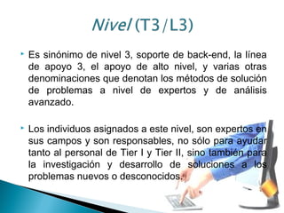  Es sinónimo de nivel 3, soporte de back-end, la línea
de apoyo 3, el apoyo de alto nivel, y varias otras
denominaciones que denotan los métodos de solución
de problemas a nivel de expertos y de análisis
avanzado.
 Los individuos asignados a este nivel, son expertos en
sus campos y son responsables, no sólo para ayudar
tanto al personal de Tier I y Tier II, sino también para
la investigación y desarrollo de soluciones a los
problemas nuevos o desconocidos.
 