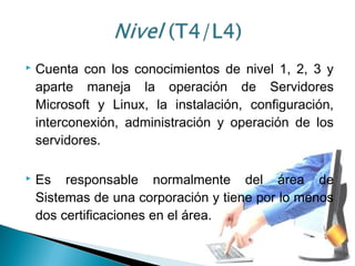  Cuenta con los conocimientos de nivel 1, 2, 3 y
aparte maneja la operación de Servidores
Microsoft y Linux, la instalación, configuración,
interconexión, administración y operación de los
servidores.
 Es responsable normalmente del área de
Sistemas de una corporación y tiene por lo menos
dos certificaciones en el área.
 