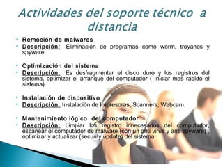  Remoción de malwares
 Descripción:  Eliminación de programas como worm, troyanos y
spyware.
 Optimización del sistema
 Descripción:  Es desfragmentar el disco duro y los registros del
sistema, optimizar el arranque del computador ( Iniciar mas rápido el
sistema).
 Instalación de dispositivo
 Descripción: Instalación de Impresoras, Scanners, Webcam.
 Mantenimiento lógico  del computador
 Descripción: Limpiar los registro innecesarios del computador,
escanear el computador de malware (con un anti virus y anti spyware) ,
optimizar y actualizar (security update) del sistema.
 