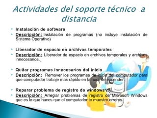  Instalación de software
 Descripción: Instalación de programas (no incluye instalación de
Sistema Operativo)
 Liberador de espacio en archivos temporales
 Descripción: Liberador de espacio en archivos temporales y archivos
innecesarios.
 Quitar programas innecesarios del inicio 
 Descripción:  Remover los programas de inicio del computador para
que computador trabaje mas rápido en la hora de encender.
 Reparar problema de registro de windows
 Descripción: Arreglar problemas de registro de Microsoft Windows
que es lo que haces que el computador te muestre errores.
 