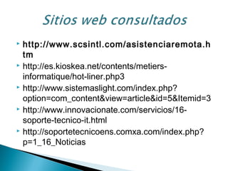  http://www.scsintl.com/asistenciaremota.h
tm
 http://es.kioskea.net/contents/metiers-
informatique/hot-liner.php3
 http://www.sistemaslight.com/index.php?
option=com_content&view=article&id=5&Itemid=3
 http://www.innovacionate.com/servicios/16-
soporte-tecnico-it.html
 http://soportetecnicoens.comxa.com/index.php?
p=1_16_Noticias
 