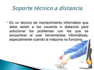  Es un técnico de mantenimiento informático que
debe asistir a los usuarios a distancia para
solucionar los problemas con los que se
encuentran al usar herramientas informáticas,
especialmente cuando la máquina no funciona.
 