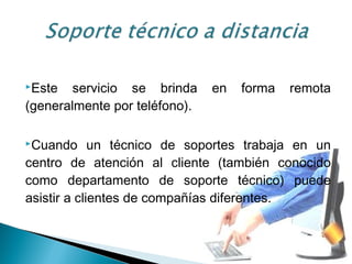 Este servicio se brinda en forma remota
(generalmente por teléfono).
Cuando un técnico de soportes trabaja en un
centro de atención al cliente (también conocido
como departamento de soporte técnico) puede
asistir a clientes de compañías diferentes.
 