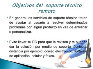  En general los servicios de soporte técnico tratan
de ayudar al usuario a resolver determinados
problemas con algún producto en vez de entrenar
o personalizar.
 Evite llevar su PC para que la revisen y te pueden
dar la solución por medio de soporte técnico a
distancia por ejemplo: correo electrónico, software
de aplicación, celular y faxes.
 