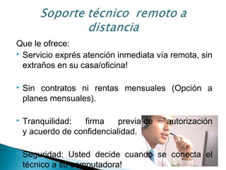 Que le ofrece:
 Servicio exprés atención inmediata vía remota, sin
extraños en su casa/oficina!
 Sin contratos ni rentas mensuales (Opción a
planes mensuales).
 Tranquilidad: firma previa de autorización
y acuerdo de confidencialidad.
 Seguridad: Usted decide cuando se conecta el
técnico a su computadora!
 