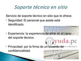 Servicio de soporte técnico en sitio que le ofrece:
 Seguridad: El personal que asiste está
identificado.
 Experiencia: la experiencia de años en el ramo
del soporte técnico.
 Privacidad: por la firma de un acuerdo de
confidencialidad.
 