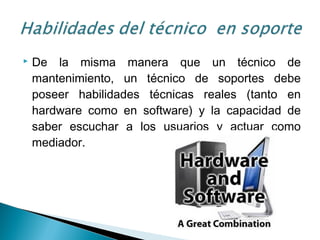  De la misma manera que un técnico de
mantenimiento, un técnico de soportes debe
poseer habilidades técnicas reales (tanto en
hardware como en software) y la capacidad de
saber escuchar a los usuarios y actuar como
mediador.
 