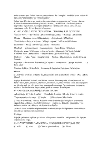 mãos e mente para fecluir cisacras; cancelamento das “energias” recebidas e dos efeitos de
remédios “energizados” ou “dimiamizados”.
Sobre Ioga: J?e,,úncia aos ,nantras, incensos, rituais, relaxamenlo, os 7 pontos cliacras.
Renunciar as falsas medicinas por cores, aromas, ,,:acrobiútica, cristais energizados,
regressão e hipnotismo, massagens energéticas e endeusamn cato da terra, sol, ar, a
,,acntira do poder divino do próprio hzo,ne,n.
03 - RELICIÕES E SEITAS QUE PRATICOU OU COM QUE SE ENVOLVEU
‘l’cst. dc Jcová — l)ave Russel ( ) Candomblé ( ) Kundclê — Cantigas ( ) Ca(imnhó
Orcdcr — Marcas no corpo ( ) Kardccisnio ( ) Quimnbanda ( ) Mahikari
Ximitoisuio — Tudo p/ os deuses ( ) Magia Ncgra ( ) Unificação ( ) Umbanda
Islamismo — Alá ( ) Tantrisnio ( ) Ateísmo ( ) hlindufsn
Omolokó — anlios místicos ( ) Brahamanisino ( ) Santo Daime ( ) Taoísmo
Unificação Moon ( ) Mórmons — Joseph Smith ( ) Maçonaria ( ) Ciência Cristã ( )
I’erfeita h rdade ( ) Messiãnlca — Meisbu-Sama ( ) Seicho-iw-iê ( ) Terekó
Budisiiw — I’uda e Nada ( ) hlare Krislma — Krishna ( ) Racionalismo Cristão ( ) Ig. dc
Satanás
Pajelança — Invocações de espíritos( ) Canjcrê — Incorporação ( ) Supr. Racional ( )
Rosa Cruz
Meninos dc Deus (A famflia) ( ) Sociedade de l’csquisas Espirituais Cal)alísticas
Outros:
) Leu livros, apostilas, folhetins, etc, relacionados com as atividades acima: ( ) Não ( ) Sim.
Quais?
Equipe: Renúncia à idolatria, aos líderes, :nestres, livros sagrados, adoração ao sol, lua
terra e anjos, rezas, incensos, oferendas, sacrifícios, co, idas, bebidas, velas, passcs(o johru
da Messitu:ica), ora ções a mortos e antepassados, mantras. I’ara maçonaria e rosa cruz:
renúncia dos jurainentos, imprecações, práticas e vestes de cada grau.
04- CAI SOBRENATURAIS QUE DESENVOLVEU
Advimiliação ( ) Visão de vultos ( ) Audição de vozes ( ) l’oder de mover objetos
Viagens para fora do corpo ( ) Magia ( ) hipnotismo ( ) Levitação
) Visão de espíritos ( ) Vontade dc comer coisas estranhas ( ) Sensação dc estar sendo
seguido l dc acidentes e morte (premonição) ( ) I’crccpção de ruídos na casa (móveis,
talheres, passos, etc.) Viagem astral para ferir alguém
Já ouviu vozes na mente ou pensamentos estranhos ao que você pensa ou sente como se
uni diálogo ocorresse cm sua mente?
Explique:
Eqnij Expulsão de espíritos portadores e limpeza da memória. Desligamento das ligações
espirituais no corpo.
05- ENVOLVIMENTO NA UMBANDA, CANDOMBLE, ESPIRITISMO, ETC
( ) Malci ( ) Mista ( ) Caboclo quimbandeiro ( ) Africana
 