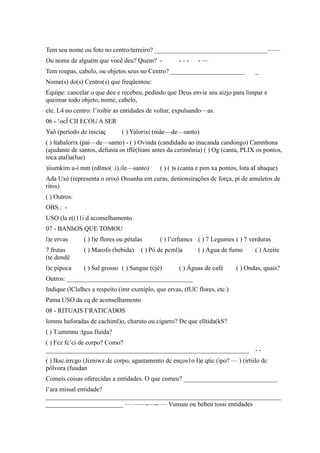Tem seu nome ou foto no centro/terreiro? ___________________________________——
Ou nome de alguém que você deu? Quem? - - - - - —
Tem roupas, cabelo, ou objetos seus no Centro? _______________________ _
Nome(s) do(s) Centro(s) que freqüentou:
Equipe: cancelar o que deu e recebeu, pedindo que Deus envie seu aizjo para limpar e
queimar todo objeto, nome, cabelo,
ele. L4 no centro: l’roibir as entidades de voltar, expulsando—as.
06 - ‘ocÍ CII ECOU A SER
Yaõ (período de iniciaç ( ) Yalorixí (mãe—de—santo)
( ) ltabalorix (pai—de—santo) - ( ) Ovinda (candidado ao inucanda candongo) Camnhona
(ajudante de santos, defunia os tflé(liuns antes da cerimônia) ( ) Og (canta, PLIX os pontos,
toca atal)a(Iue)
)iiumkim u-i mm (rdlmo( .i).ile—santo) ( ) ( )s (canta e pim xa pontos, lota aI abaque)
Ada Uxé (representa o orixó Ossanha em curas, denionsirações dc força, pi de amuletos de
ritos)
( ) Outros:
OBS.: -
USO (la e((11i d aconselhamento
07 - BANhOS QUE TOMOU
l)e ervas ( ) l)e flores ou pétalas ( ) l’crfumcs ( ) 7 Legumes ( ) 7 verduras
7 frutas ( ) Marofo (bebida) ( ) Pó de pcml)a ( ) Água de fumo ( ) Azeite
(te dendê
l)c pipoca ( ) Sal grosso ( ) Sangue (cjé) ( ) Águas de café ( ) Ondas, quais?
Outros: _______________________________________
Indique (lClalhcs a respeito (imr exeniplo, que ervas, (IUC flores, etc.)
Pama USO da cq de aconselhamento
08 - RITUAIS I’RATICADØS
lomnu haforadas de cachiml)o, charuto ou cigarro? De que elltida(kS?
( ) T.ummnu :tgua Iluida?
( ) Fez fc’ci de corpo? Como?
_______________________________________________________________ - -
( ) Iksc.irrcgo (Jizniwz de corpo, agastamento dc enços1o I)e qtic (ipo? — ) (irtiilo dc
pólvora (fuudan
Comeis coisas oferecidas a entidades. O que comeu? _____________________________
l’ara missal entidade?
_________________________________________________________________________
________________________ — ——-—-- — Vunsuu ou bebeu tossi entidades
 