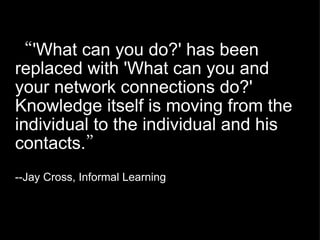 “ 'What can you do?' has been replaced with 'What can you and your network connections do?' Knowledge itself is moving from the individual to the individual and his contacts. ” --Jay Cross, Informal Learning 