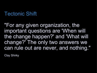 Tectonic Shift   "For any given organization, the important questions are 'When will the change happen?' and 'What will change?' The only two answers we can rule out are never, and nothing."   Clay Shirky  