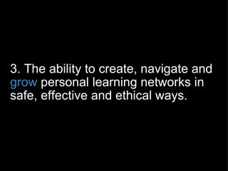 3. The ability to create, navigate and  grow  personal learning networks in safe, effective and ethical ways. 