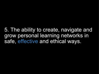 5. The ability to create, navigate and grow personal learning networks in safe,  effective  and ethical ways. 