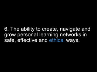 6. The ability to create, navigate and grow personal learning networks in safe, effective and  ethical  ways. 