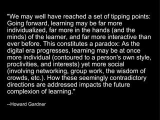 "We may well have reached a set of tipping points: Going forward, learning may be far more individualized, far more in the hands (and the minds) of the learner, and far more interactive than ever before. This constitutes a paradox: As the digital era progresses, learning may be at once more individual (contoured to a person's own style, proclivities, and interests) yet more social (involving networking, group work, the wisdom of crowds, etc.). How these seemingly contradictory directions are addressed impacts the future complexion of learning."   --Howard Gardner  