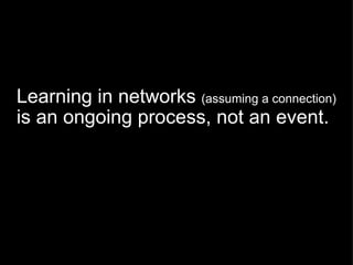 Learning in networks  (assuming a connection)  is an ongoing process, not an event. 