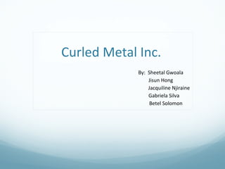 Curled Metal Inc.
By: Sheetal Gwoala
Jisun Hong
Jacquiline Njiraine
Gabriela Silva
Betel Solomon
 