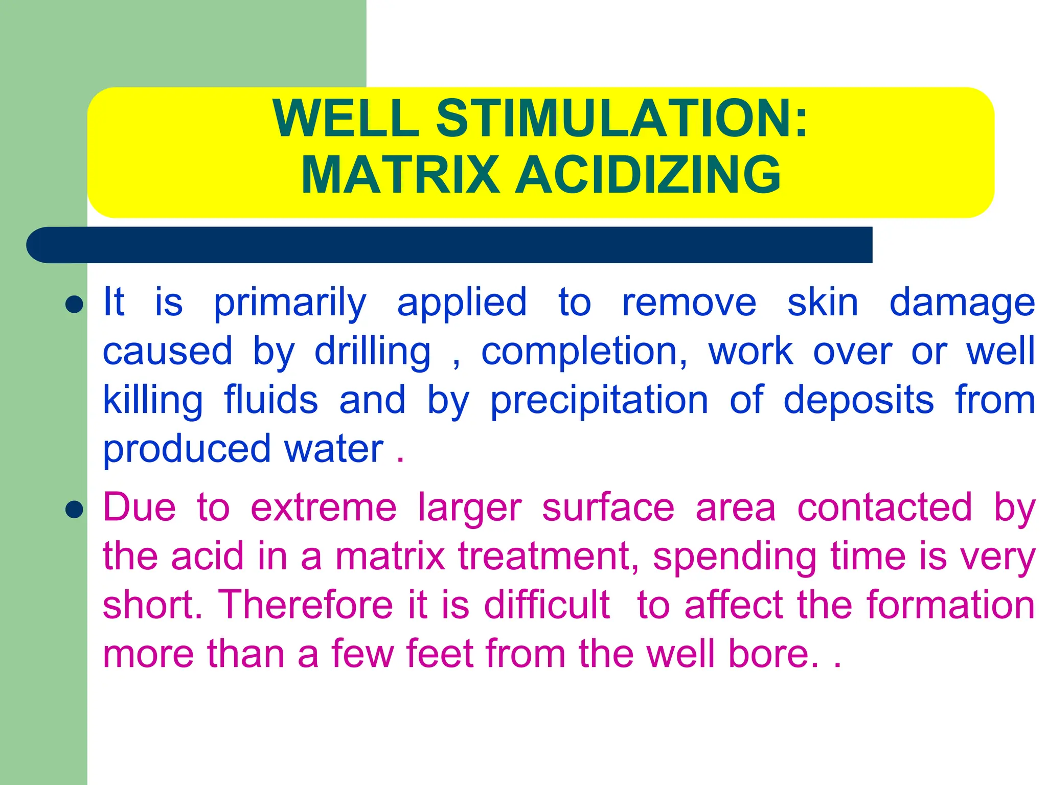 WELL STIMULATION:
MATRIX ACIDIZING
 It is primarily applied to remove skin damage
caused by drilling , completion, work over or well
killing fluids and by precipitation of deposits from
produced water .
 Due to extreme larger surface area contacted by
the acid in a matrix treatment, spending time is very
short. Therefore it is difficult to affect the formation
more than a few feet from the well bore. .
 