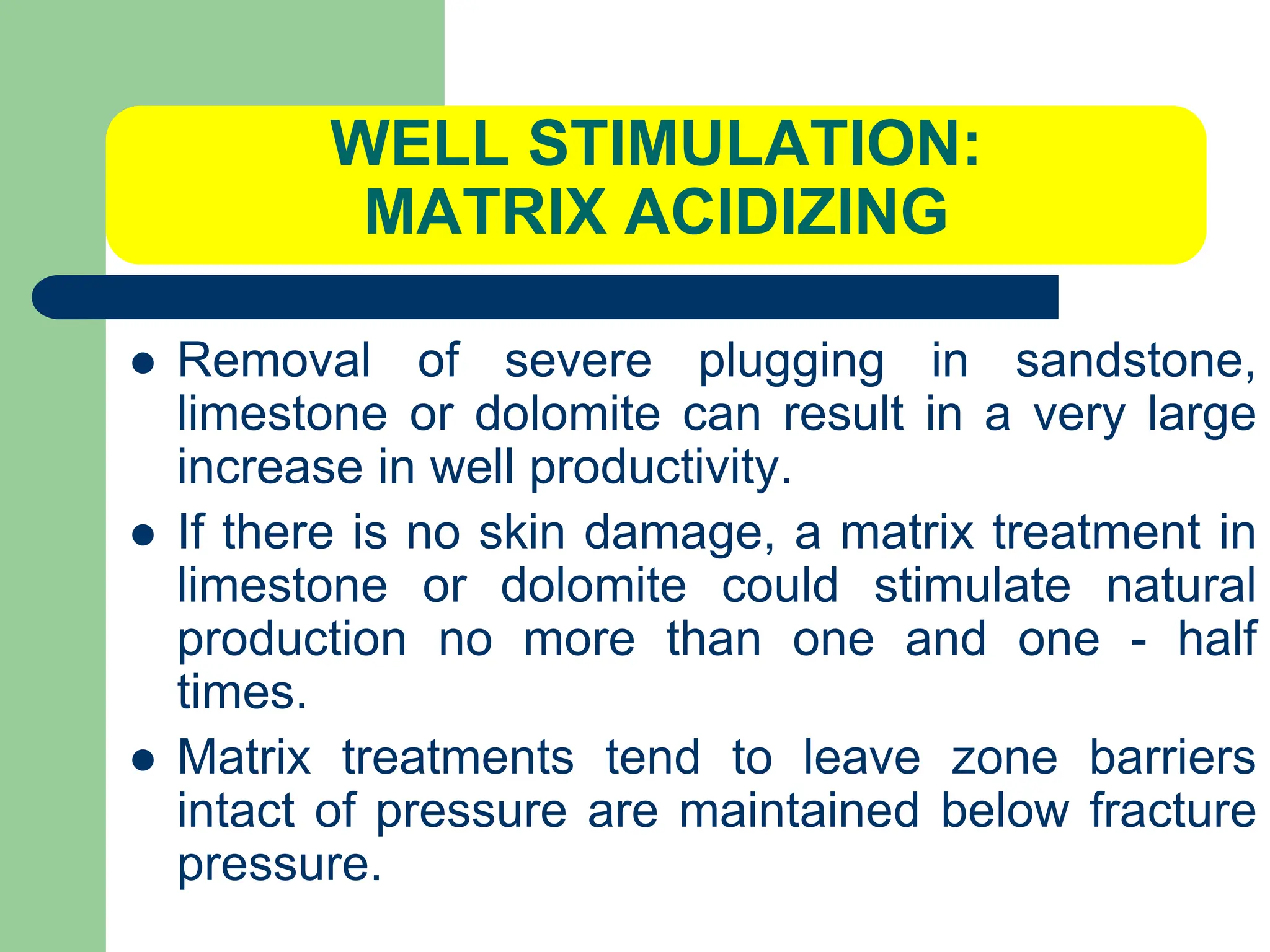 WELL STIMULATION:
MATRIX ACIDIZING
 Removal of severe plugging in sandstone,
limestone or dolomite can result in a very large
increase in well productivity.
 If there is no skin damage, a matrix treatment in
limestone or dolomite could stimulate natural
production no more than one and one - half
times.
 Matrix treatments tend to leave zone barriers
intact of pressure are maintained below fracture
pressure.
 