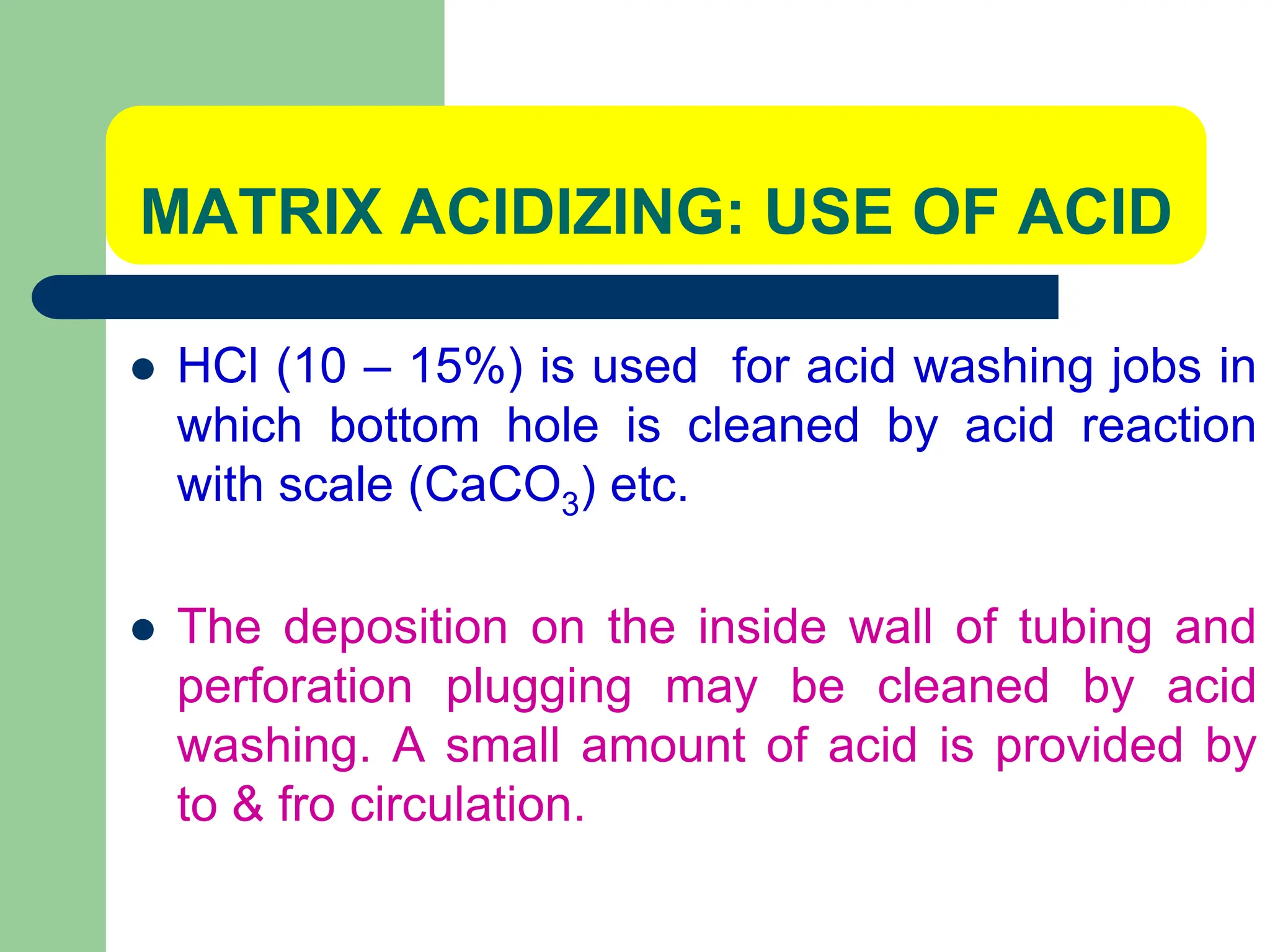 MATRIX ACIDIZING: USE OF ACID
 HCl (10 – 15%) is used for acid washing jobs in
which bottom hole is cleaned by acid reaction
with scale (CaCO3) etc.
 The deposition on the inside wall of tubing and
perforation plugging may be cleaned by acid
washing. A small amount of acid is provided by
to & fro circulation.
 
