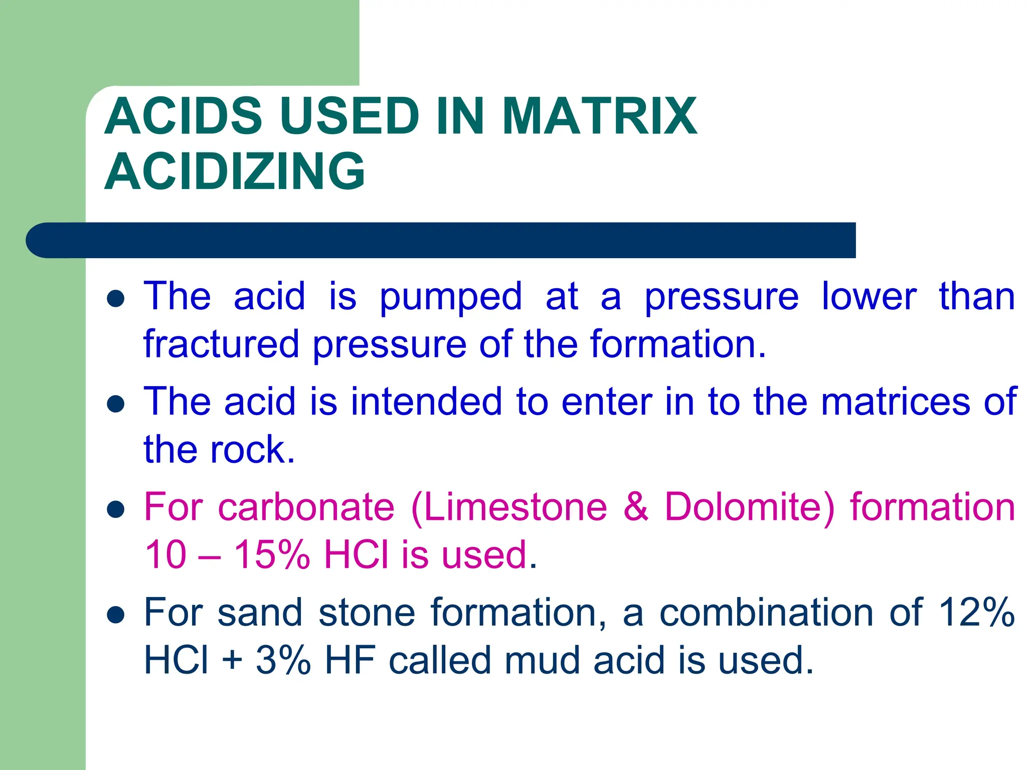 ACIDS USED IN MATRIX
ACIDIZING
 The acid is pumped at a pressure lower than
fractured pressure of the formation.
 The acid is intended to enter in to the matrices of
the rock.
 For carbonate (Limestone & Dolomite) formation
10 – 15% HCl is used.
 For sand stone formation, a combination of 12%
HCl + 3% HF called mud acid is used.
 