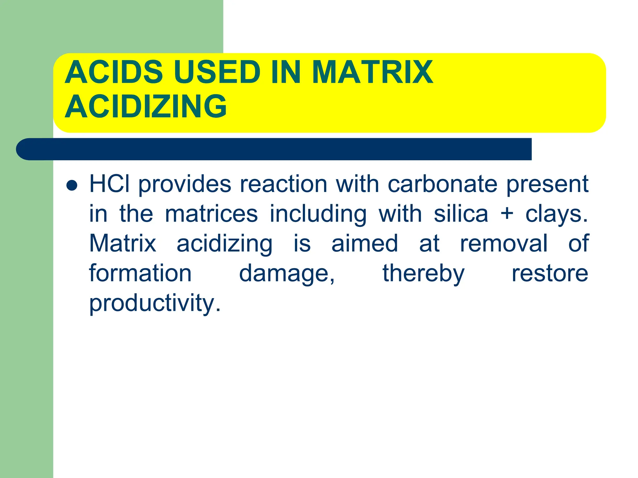 ACIDS USED IN MATRIX
ACIDIZING
 HCl provides reaction with carbonate present
in the matrices including with silica + clays.
Matrix acidizing is aimed at removal of
formation damage, thereby restore
productivity.
 