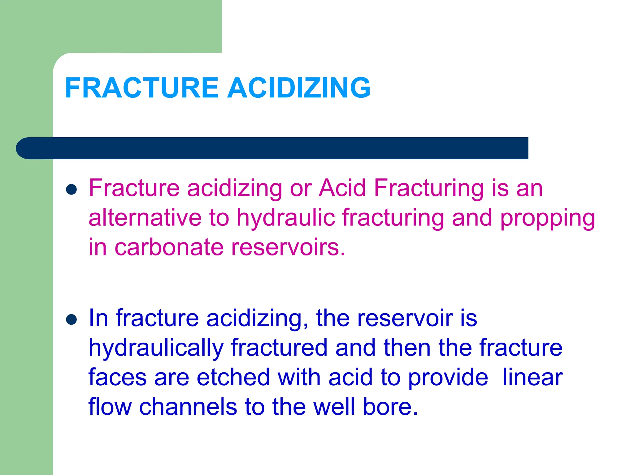 FRACTURE ACIDIZING
 Fracture acidizing or Acid Fracturing is an
alternative to hydraulic fracturing and propping
in carbonate reservoirs.
 In fracture acidizing, the reservoir is
hydraulically fractured and then the fracture
faces are etched with acid to provide linear
flow channels to the well bore.
 