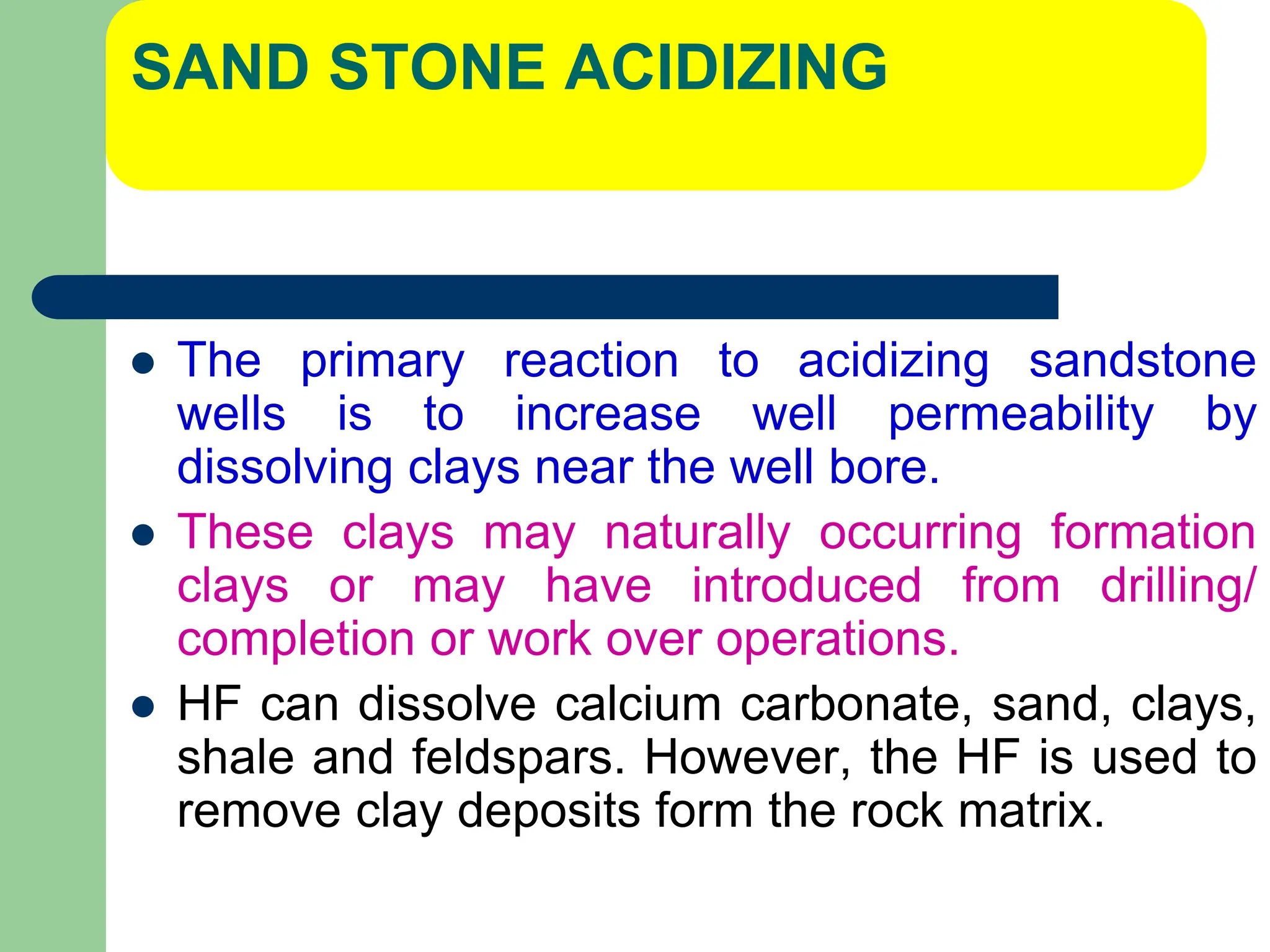SAND STONE ACIDIZING
 The primary reaction to acidizing sandstone
wells is to increase well permeability by
dissolving clays near the well bore.
 These clays may naturally occurring formation
clays or may have introduced from drilling/
completion or work over operations.
 HF can dissolve calcium carbonate, sand, clays,
shale and feldspars. However, the HF is used to
remove clay deposits form the rock matrix.
 