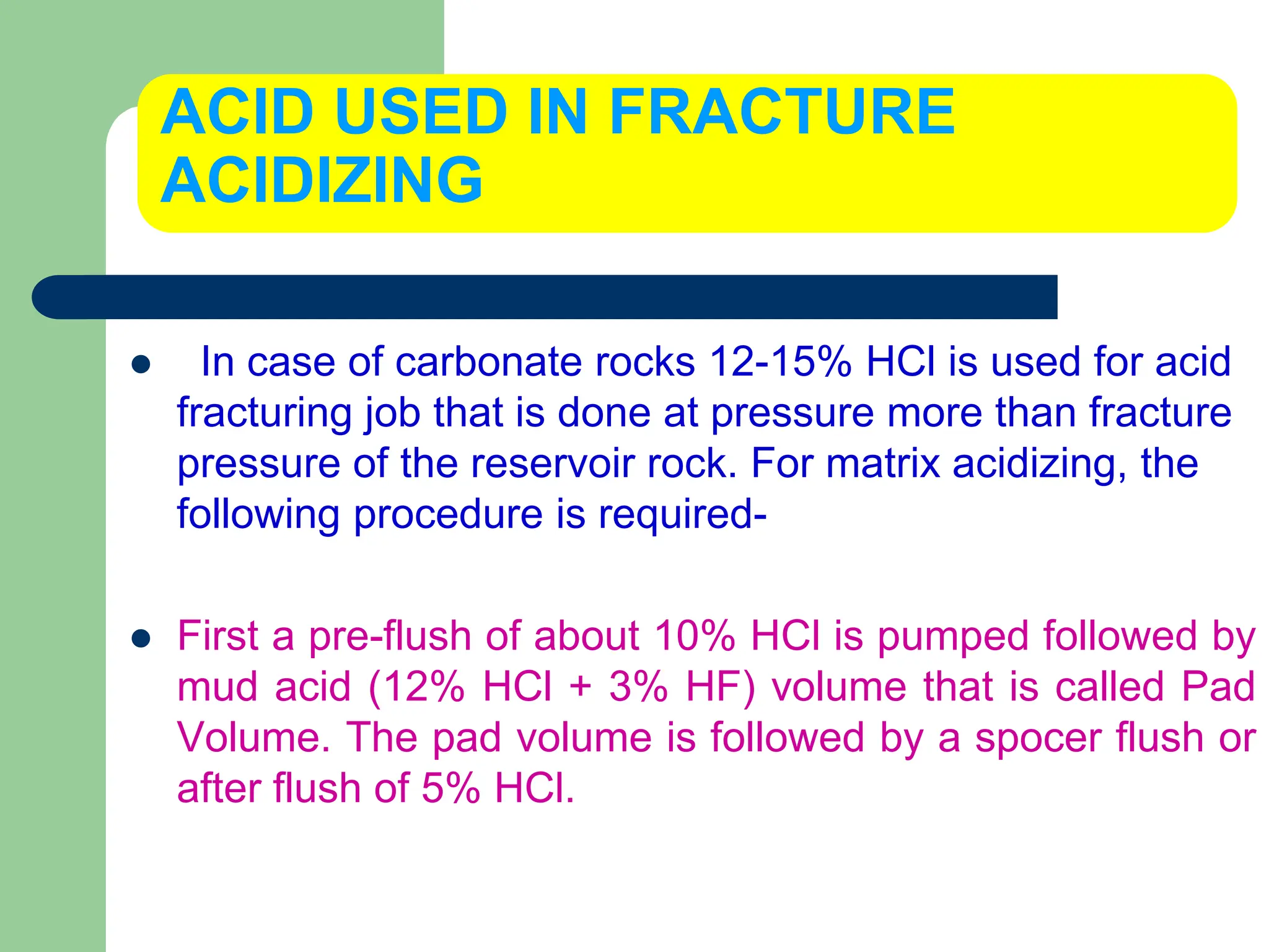 ACID USED IN FRACTURE
ACIDIZING
 In case of carbonate rocks 12-15% HCl is used for acid
fracturing job that is done at pressure more than fracture
pressure of the reservoir rock. For matrix acidizing, the
following procedure is required-
 First a pre-flush of about 10% HCl is pumped followed by
mud acid (12% HCl + 3% HF) volume that is called Pad
Volume. The pad volume is followed by a spocer flush or
after flush of 5% HCl.
 