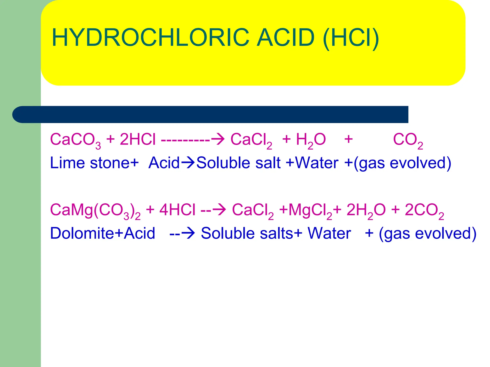 HYDROCHLORIC ACID (HCl)
CaCO3 + 2HCl --------- CaCl2 + H2O + CO2
Lime stone+ AcidSoluble salt +Water +(gas evolved)
CaMg(CO3)2 + 4HCl -- CaCl2 +MgCl2+ 2H2O + 2CO2
Dolomite+Acid -- Soluble salts+ Water + (gas evolved)
 