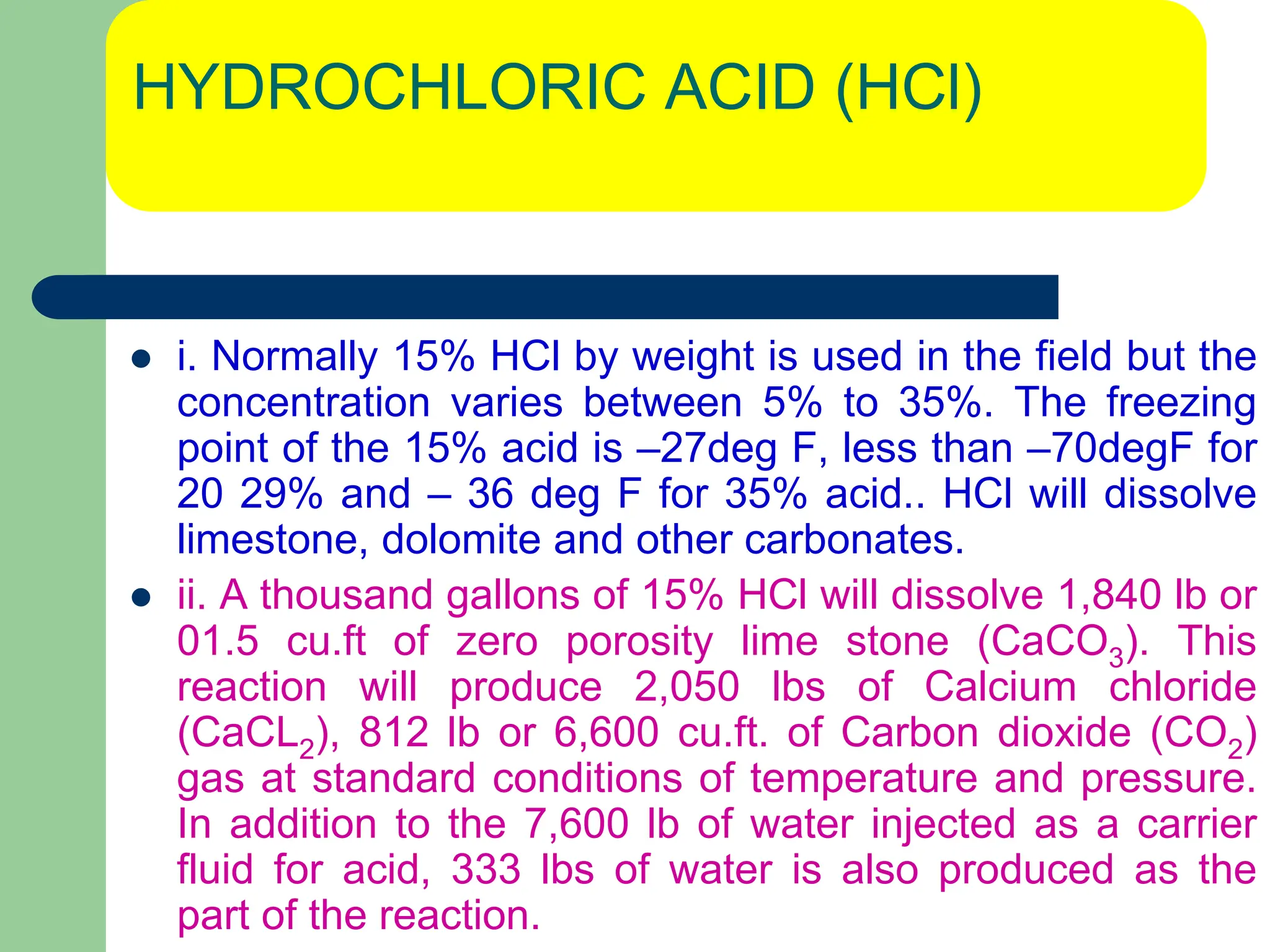 HYDROCHLORIC ACID (HCl)
 i. Normally 15% HCl by weight is used in the field but the
concentration varies between 5% to 35%. The freezing
point of the 15% acid is –27deg F, less than –70degF for
20 29% and – 36 deg F for 35% acid.. HCl will dissolve
limestone, dolomite and other carbonates.
 ii. A thousand gallons of 15% HCl will dissolve 1,840 lb or
01.5 cu.ft of zero porosity lime stone (CaCO3). This
reaction will produce 2,050 lbs of Calcium chloride
(CaCL2), 812 lb or 6,600 cu.ft. of Carbon dioxide (CO2)
gas at standard conditions of temperature and pressure.
In addition to the 7,600 lb of water injected as a carrier
fluid for acid, 333 lbs of water is also produced as the
part of the reaction.
 