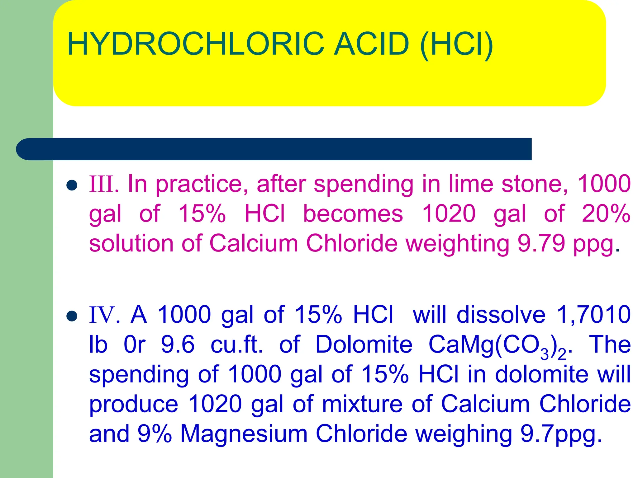 HYDROCHLORIC ACID (HCl)
 III. In practice, after spending in lime stone, 1000
gal of 15% HCl becomes 1020 gal of 20%
solution of Calcium Chloride weighting 9.79 ppg.
 IV. A 1000 gal of 15% HCl will dissolve 1,7010
lb 0r 9.6 cu.ft. of Dolomite CaMg(CO3)2. The
spending of 1000 gal of 15% HCl in dolomite will
produce 1020 gal of mixture of Calcium Chloride
and 9% Magnesium Chloride weighing 9.7ppg.
 