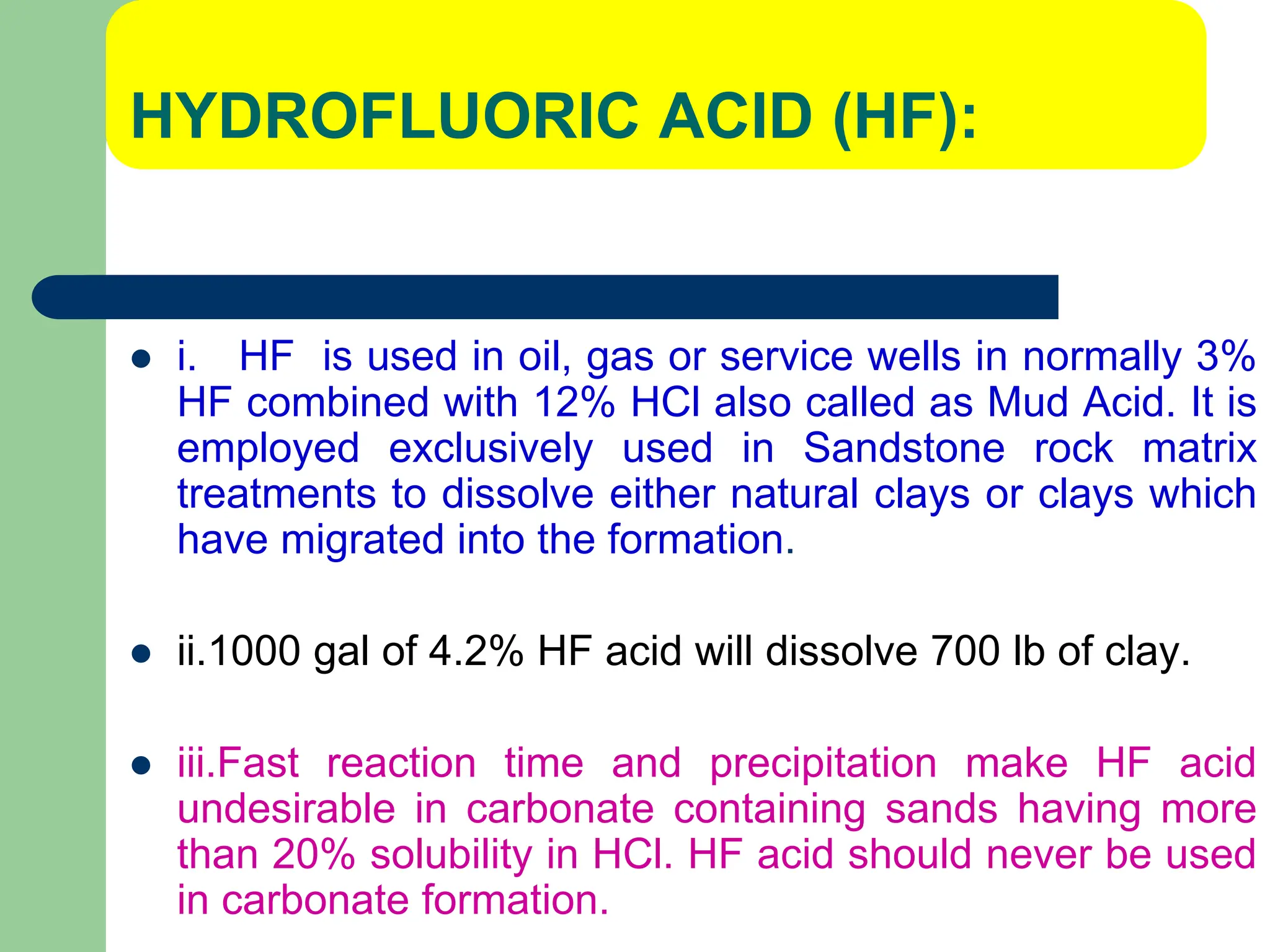 HYDROFLUORIC ACID (HF):
 i. HF is used in oil, gas or service wells in normally 3%
HF combined with 12% HCl also called as Mud Acid. It is
employed exclusively used in Sandstone rock matrix
treatments to dissolve either natural clays or clays which
have migrated into the formation.
 ii.1000 gal of 4.2% HF acid will dissolve 700 lb of clay.
 iii.Fast reaction time and precipitation make HF acid
undesirable in carbonate containing sands having more
than 20% solubility in HCl. HF acid should never be used
in carbonate formation.
 