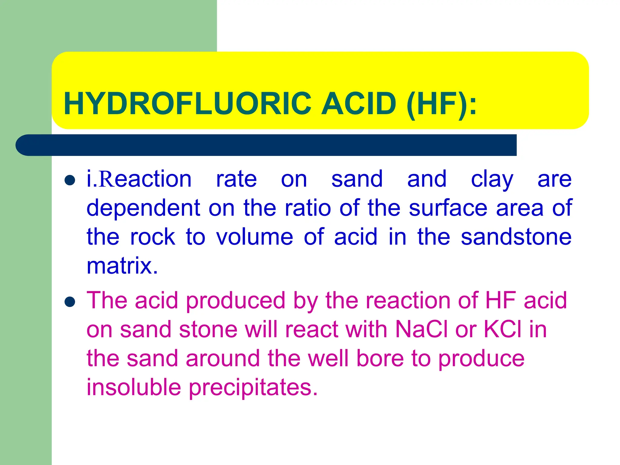 HYDROFLUORIC ACID (HF):
 i.Reaction rate on sand and clay are
dependent on the ratio of the surface area of
the rock to volume of acid in the sandstone
matrix.
 The acid produced by the reaction of HF acid
on sand stone will react with NaCl or KCl in
the sand around the well bore to produce
insoluble precipitates.
 