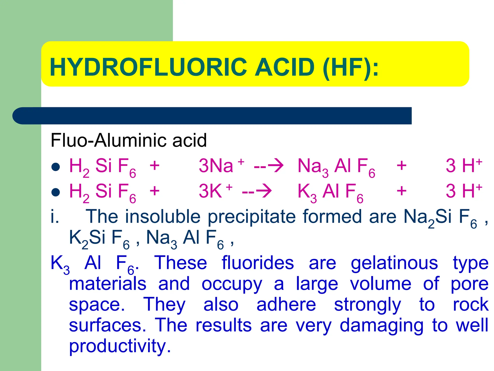 HYDROFLUORIC ACID (HF):
Fluo-Aluminic acid
 H2 Si F6 + 3Na + -- Na3 Al F6 + 3 H+
 H2 Si F6 + 3K + -- K3 Al F6 + 3 H+
i. The insoluble precipitate formed are Na2Si F6 ,
K2Si F6 , Na3 Al F6 ,
K3 Al F6. These fluorides are gelatinous type
materials and occupy a large volume of pore
space. They also adhere strongly to rock
surfaces. The results are very damaging to well
productivity.
 