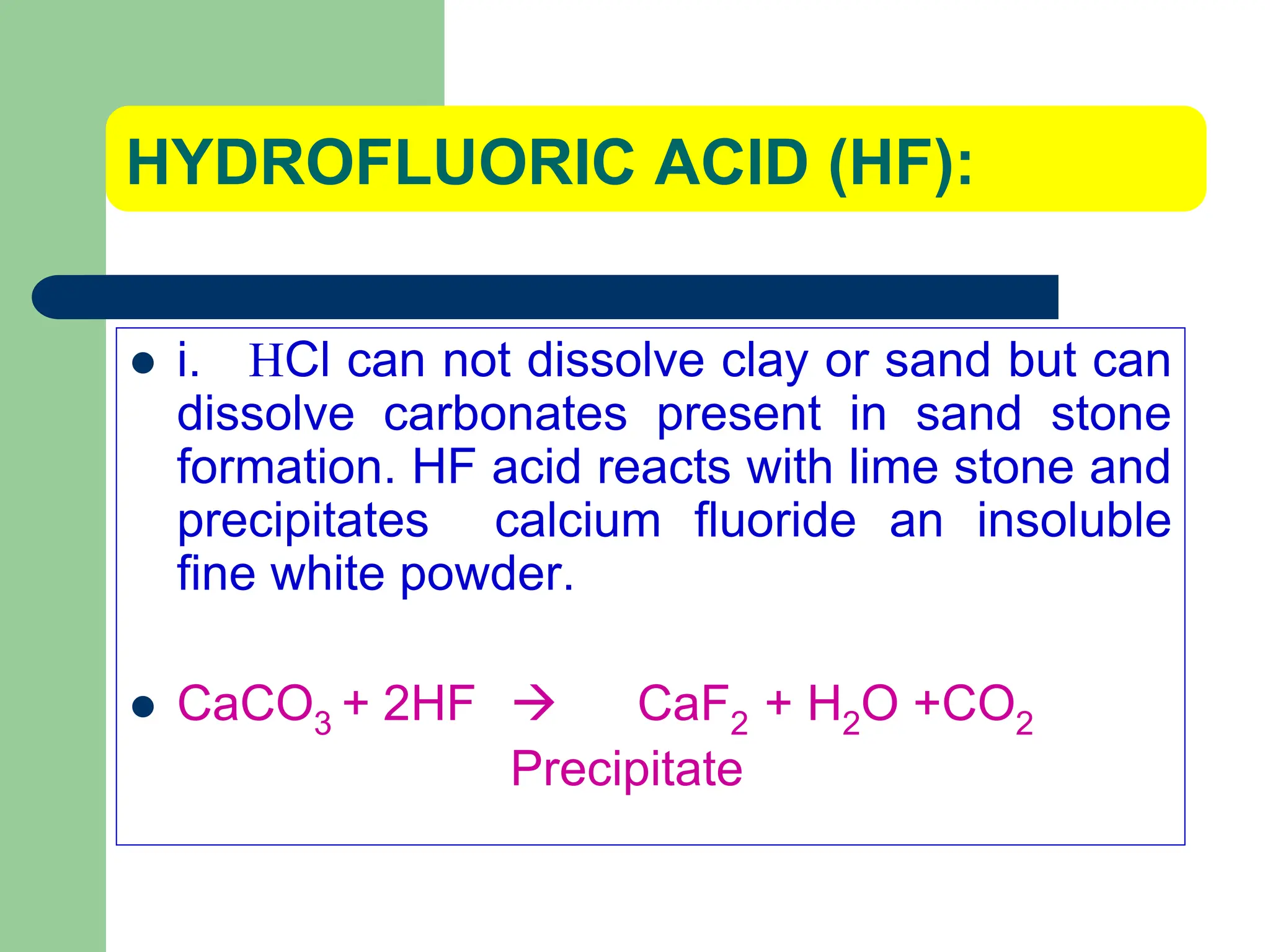 HYDROFLUORIC ACID (HF):
 i. HCl can not dissolve clay or sand but can
dissolve carbonates present in sand stone
formation. HF acid reacts with lime stone and
precipitates calcium fluoride an insoluble
fine white powder.
 CaCO3 + 2HF  CaF2 + H2O +CO2
Precipitate
 