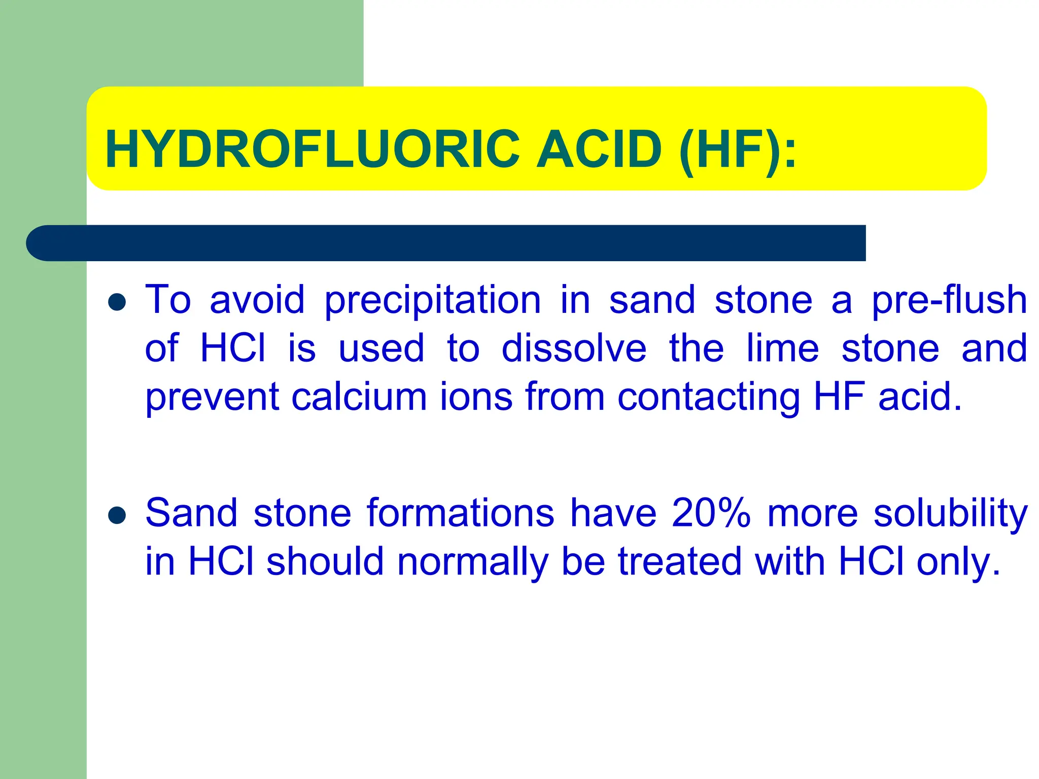 HYDROFLUORIC ACID (HF):
 To avoid precipitation in sand stone a pre-flush
of HCl is used to dissolve the lime stone and
prevent calcium ions from contacting HF acid.
 Sand stone formations have 20% more solubility
in HCl should normally be treated with HCl only.
 