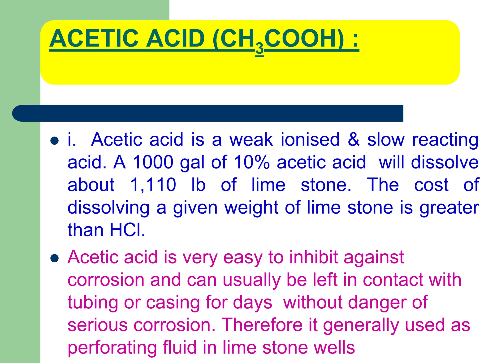 ACETIC ACID (CH3COOH) :
 i. Acetic acid is a weak ionised & slow reacting
acid. A 1000 gal of 10% acetic acid will dissolve
about 1,110 lb of lime stone. The cost of
dissolving a given weight of lime stone is greater
than HCl.
 Acetic acid is very easy to inhibit against
corrosion and can usually be left in contact with
tubing or casing for days without danger of
serious corrosion. Therefore it generally used as
perforating fluid in lime stone wells
 