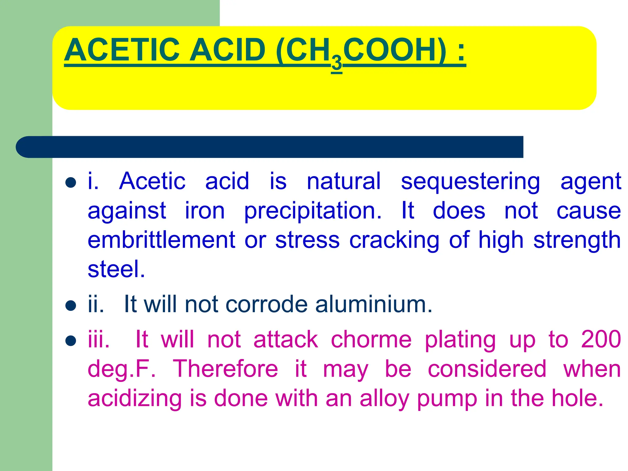 ACETIC ACID (CH3COOH) :
 i. Acetic acid is natural sequestering agent
against iron precipitation. It does not cause
embrittlement or stress cracking of high strength
steel.
 ii. It will not corrode aluminium.
 iii. It will not attack chorme plating up to 200
deg.F. Therefore it may be considered when
acidizing is done with an alloy pump in the hole.
 