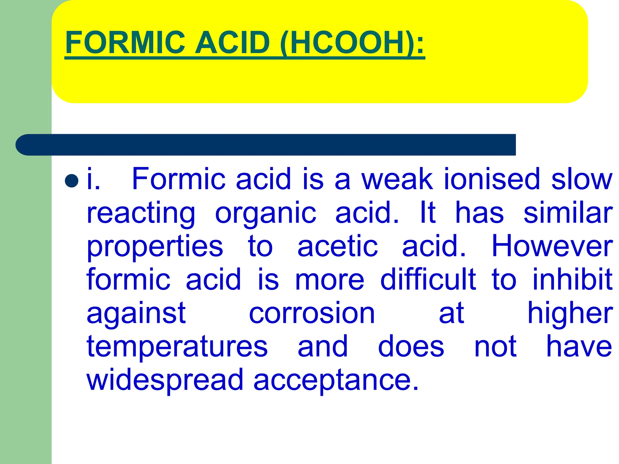 FORMIC ACID (HCOOH):
 i. Formic acid is a weak ionised slow
reacting organic acid. It has similar
properties to acetic acid. However
formic acid is more difficult to inhibit
against corrosion at higher
temperatures and does not have
widespread acceptance.
 