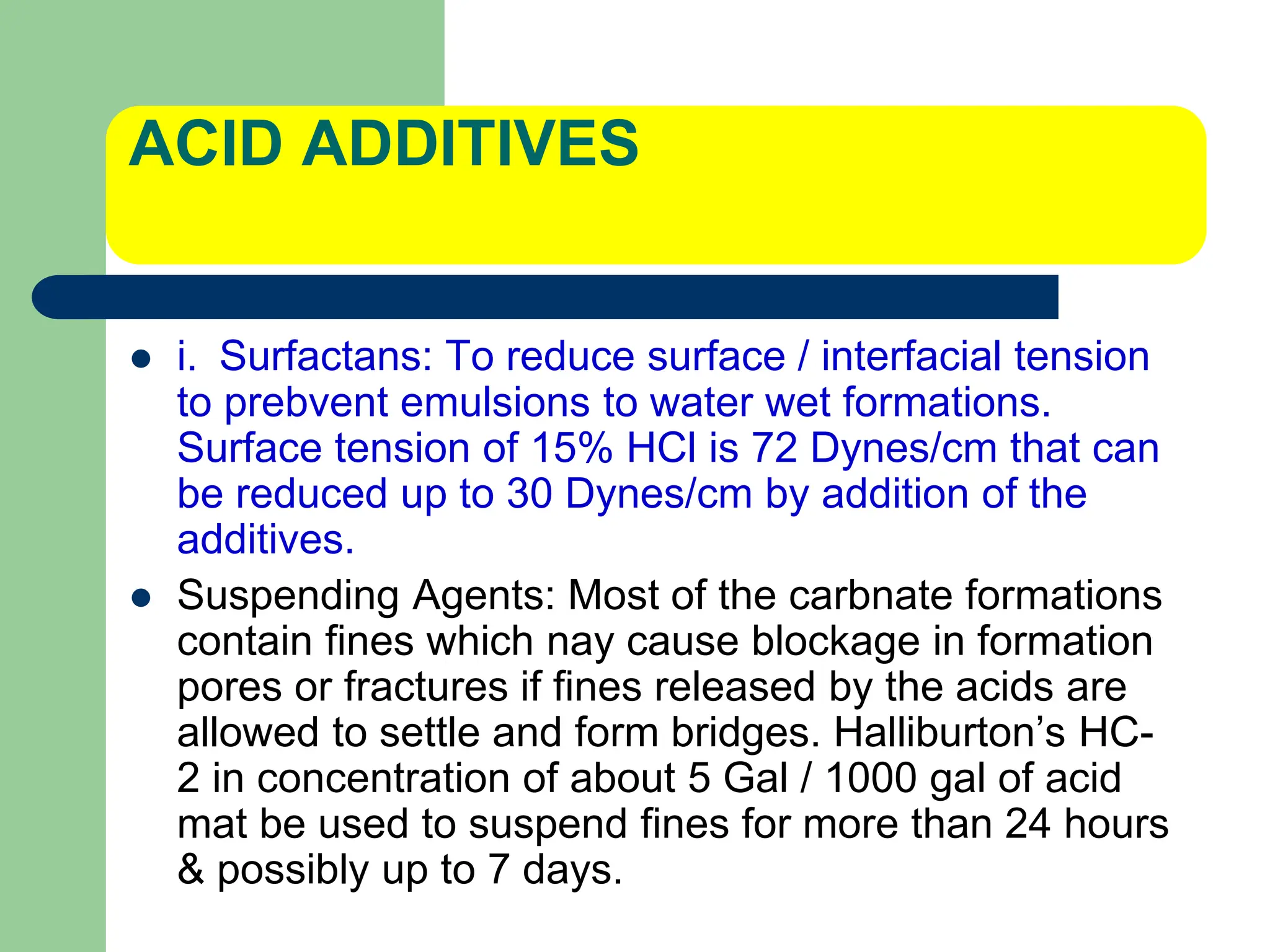 ACID ADDITIVES
 i. Surfactans: To reduce surface / interfacial tension
to prebvent emulsions to water wet formations.
Surface tension of 15% HCl is 72 Dynes/cm that can
be reduced up to 30 Dynes/cm by addition of the
additives.
 Suspending Agents: Most of the carbnate formations
contain fines which nay cause blockage in formation
pores or fractures if fines released by the acids are
allowed to settle and form bridges. Halliburton’s HC-
2 in concentration of about 5 Gal / 1000 gal of acid
mat be used to suspend fines for more than 24 hours
& possibly up to 7 days.
 