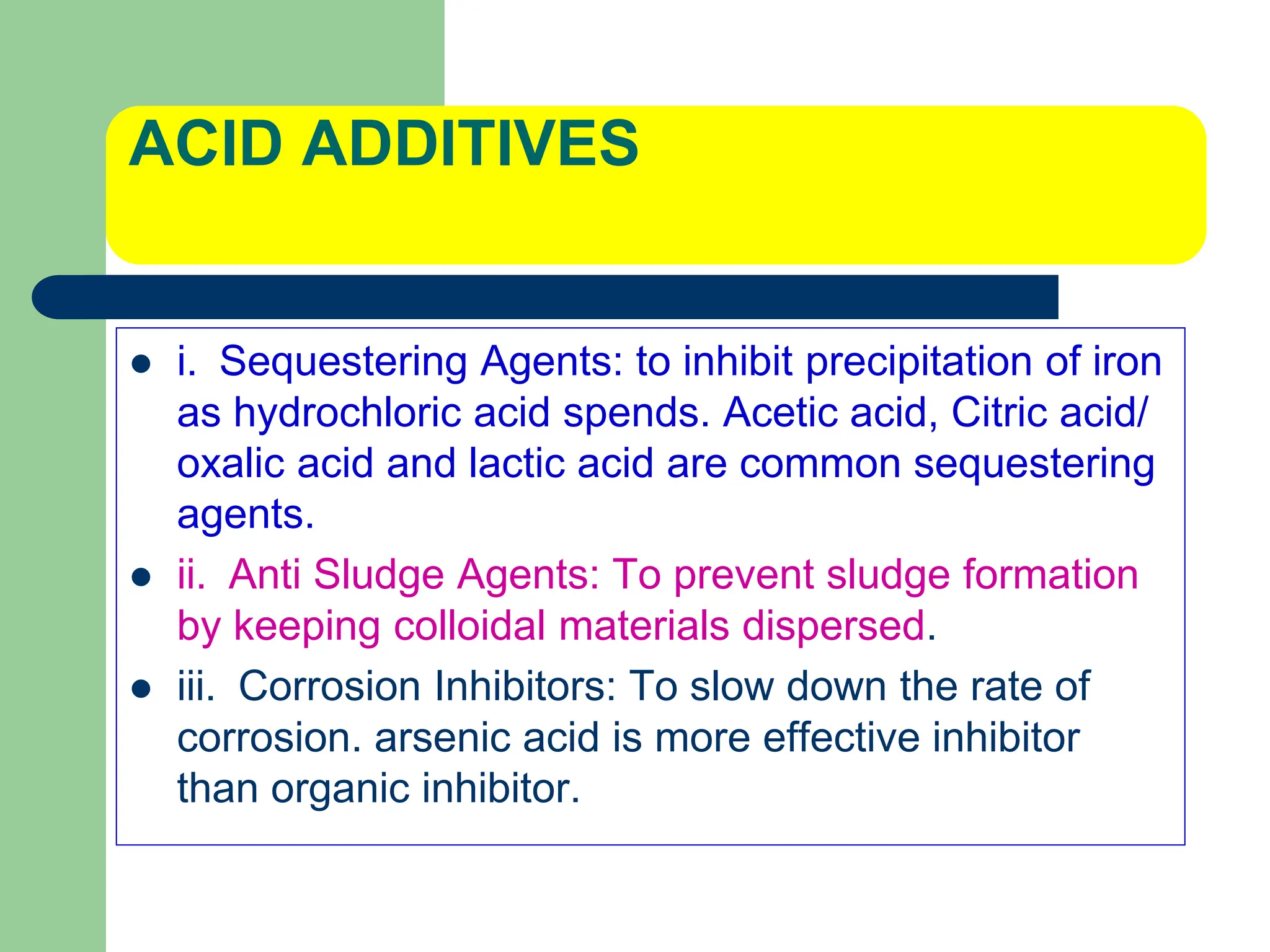 ACID ADDITIVES
 i. Sequestering Agents: to inhibit precipitation of iron
as hydrochloric acid spends. Acetic acid, Citric acid/
oxalic acid and lactic acid are common sequestering
agents.
 ii. Anti Sludge Agents: To prevent sludge formation
by keeping colloidal materials dispersed.
 iii. Corrosion Inhibitors: To slow down the rate of
corrosion. arsenic acid is more effective inhibitor
than organic inhibitor.
 