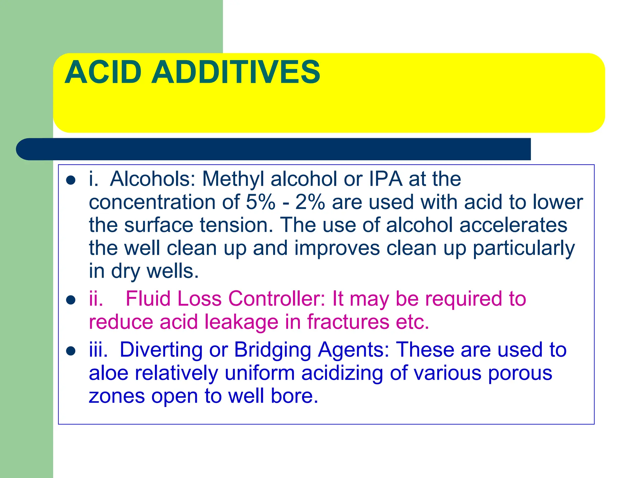 ACID ADDITIVES
 i. Alcohols: Methyl alcohol or IPA at the
concentration of 5% - 2% are used with acid to lower
the surface tension. The use of alcohol accelerates
the well clean up and improves clean up particularly
in dry wells.
 ii. Fluid Loss Controller: It may be required to
reduce acid leakage in fractures etc.
 iii. Diverting or Bridging Agents: These are used to
aloe relatively uniform acidizing of various porous
zones open to well bore.
 